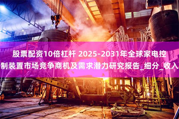 股票配资10倍杠杆 2025-2031年全球家电控制装置市场竞争商机及需求潜力研究报告_细分_收入