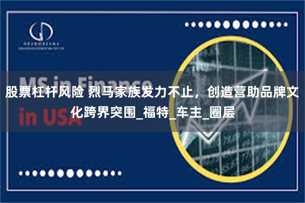股票杠杆风险 烈马家族发力不止，创造营助品牌文化跨界突围_福特_车主_圈层