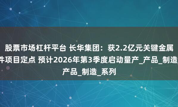 股票市场杠杆平台 长华集团:获2.2亿元关键金属结构件项目定点 预计2026年第3季度启动量产_产品_制造_系列