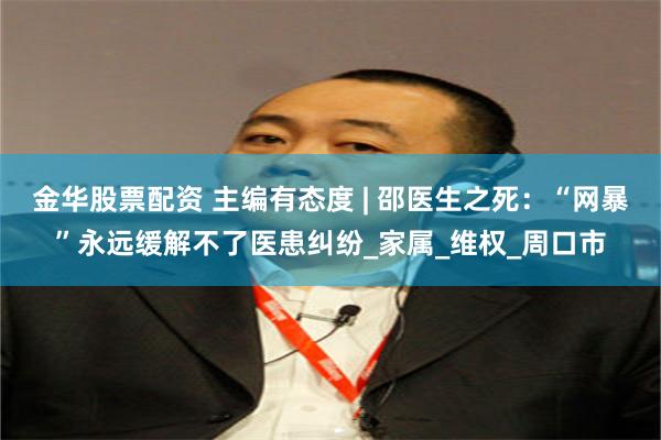 金华股票配资 主编有态度 | 邵医生之死：“网暴”永远缓解不了医患纠纷_家属_维权_周口市