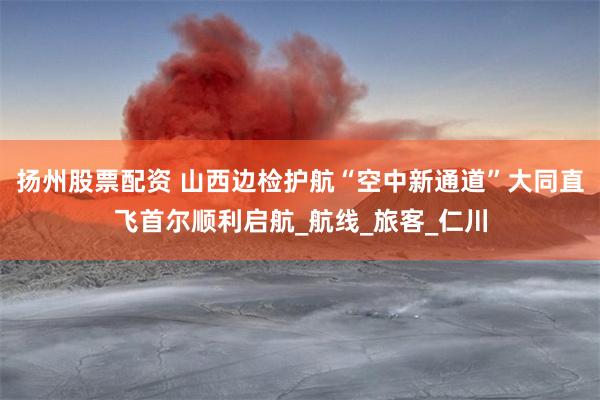扬州股票配资 山西边检护航“空中新通道”大同直飞首尔顺利启航_航线_旅客_仁川