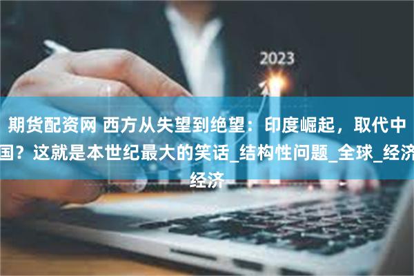 期货配资网 西方从失望到绝望：印度崛起，取代中国？这就是本世纪最大的笑话_结构性问题_全球_经济
