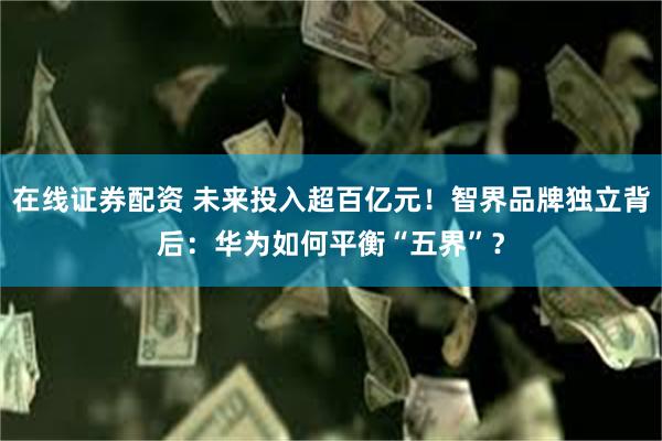 在线证券配资 未来投入超百亿元!智界品牌独立背后:华为如何平衡“五界”?