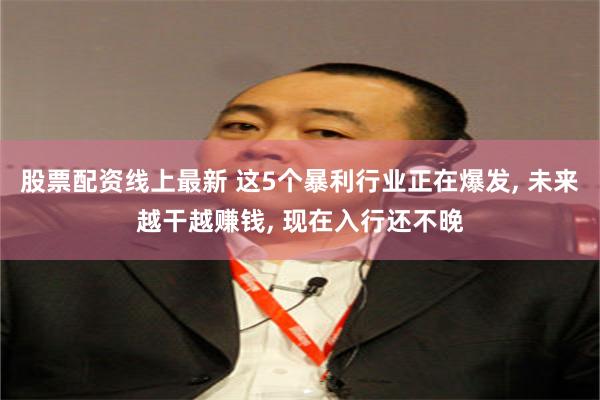 股票配资线上最新 这5个暴利行业正在爆发, 未来越干越赚钱, 现在入行还不晚