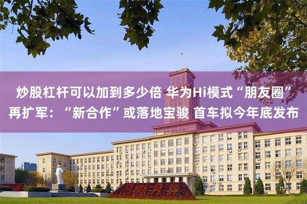 炒股杠杆可以加到多少倍 华为Hi模式“朋友圈”再扩军：“新合作”或落地宝骏 首车拟今年底发布