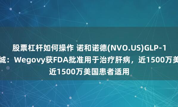 股票杠杆如何操作 诺和诺德(NVO.US)GLP-1赛道再下一城：Wegovy获FDA批准用于治疗肝病，近1500万美国患者适用