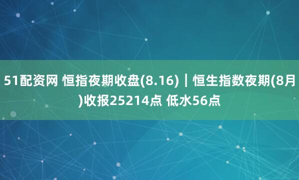 51配资网 恒指夜期收盘(8.16)︱恒生指数夜期(8月)收报25214点 低水56点