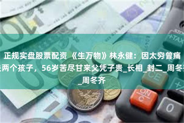 正规实盘股票配资 《生万物》林永健:因太穷曾痛失两个孩子,56岁苦尽甘来父凭子贵_长相_封二_周冬齐