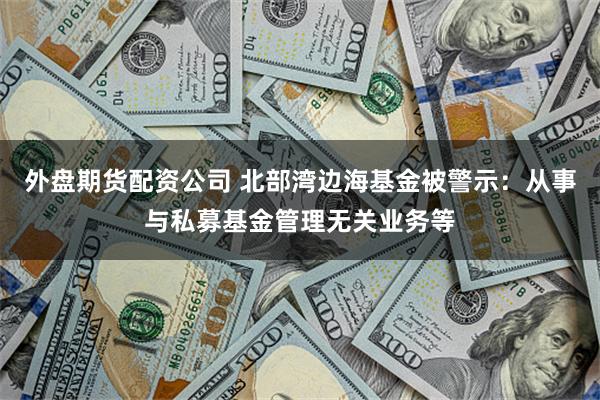 外盘期货配资公司 北部湾边海基金被警示：从事与私募基金管理无关业务等