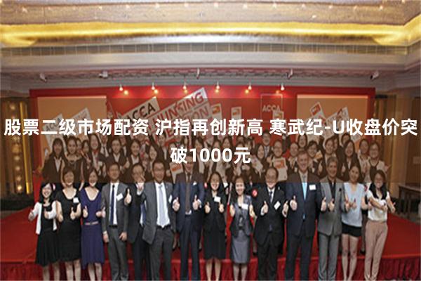 股票二级市场配资 沪指再创新高 寒武纪-U收盘价突破1000元
