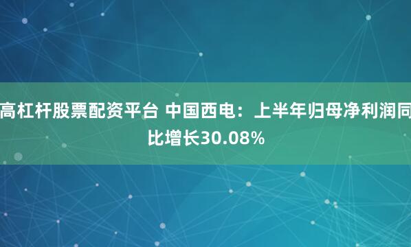 高杠杆股票配资平台 中国西电：上半年归母净利润同比增长30.08%