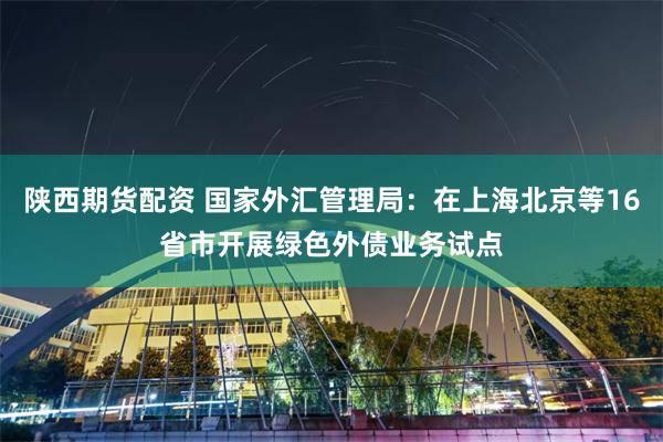 陕西期货配资 国家外汇管理局:在上海北京等16省市开展绿色外债业务试点