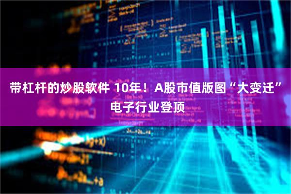 带杠杆的炒股软件 10年！A股市值版图“大变迁” 电子行业登顶
