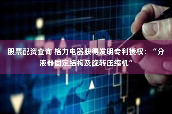 股票配资查询 格力电器获得发明专利授权:“分液器固定结构及旋转压缩机”