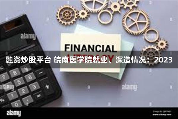 融资炒股平台 皖南医学院就业、深造情况：2023