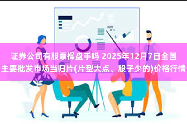 证券公司有股票操盘手吗 2025年12月7日全国主要批发市场当归片(片型大点、股子少的)价格行情