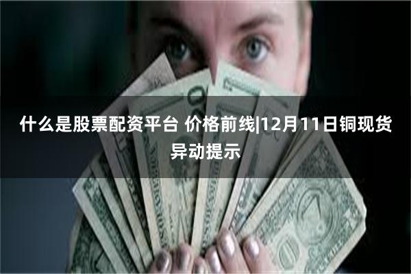 什么是股票配资平台 价格前线|12月11日铜现货异动提示