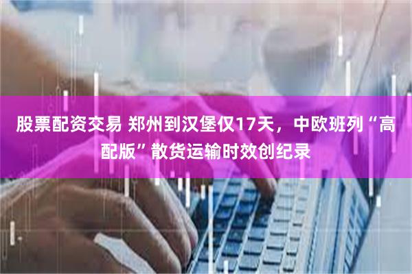 股票配资交易 郑州到汉堡仅17天，中欧班列“高配版”散货运输时效创纪录
