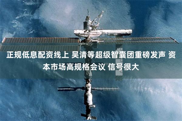 正规低息配资线上 吴清等超级智囊团重磅发声 资本市场高规格会议 信号很大